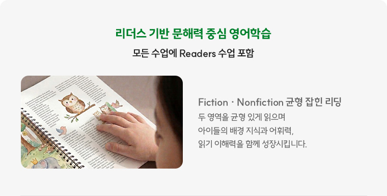 모든 수업에 Readers 수업 포함 Fiction · Nonfiction 균형 잡힌 리딩 두 영역을 균형 있게 읽으며 아이들의 배경 지식과 어휘력, 읽기 이해력을 함께 성장시킵니다.